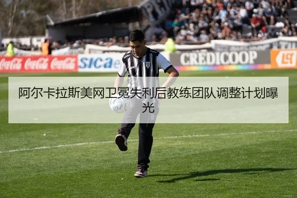 阿尔卡拉斯美网卫冕失利后教练团队调整计划曝光