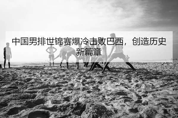 中国男排世锦赛爆冷击败巴西，创造历史新篇章